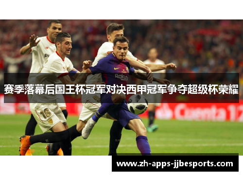 赛季落幕后国王杯冠军对决西甲冠军争夺超级杯荣耀