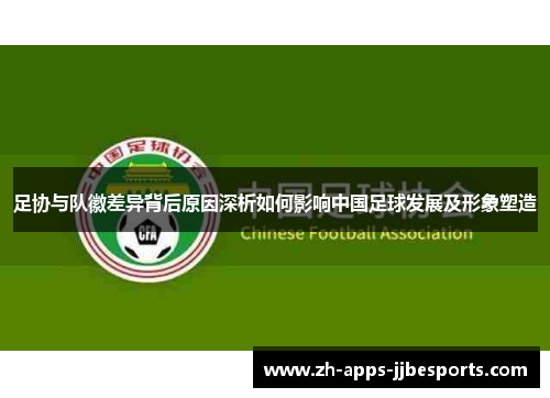 足协与队徽差异背后原因深析如何影响中国足球发展及形象塑造