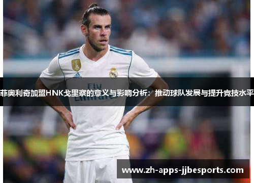 菲奥利奇加盟HNK戈里察的意义与影响分析:推动球队发展与提升竞技水平 菲奥利奇加盟HNK戈里察的意义与影响分析:推动球队发展与提升竞技水平