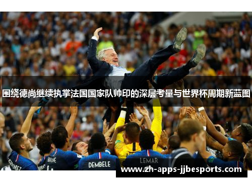 围绕德尚继续执掌法国国家队帅印的深层考量与世界杯周期新蓝图 围绕德尚继续执掌法国国家队帅印的深层考量与世界杯周期新蓝图