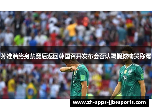 孙准浩终身禁赛后返回韩国召开发布会否认踢假球痛哭称冤 孙准浩终身禁赛后返回韩国召开发布会否认踢假球痛哭称冤